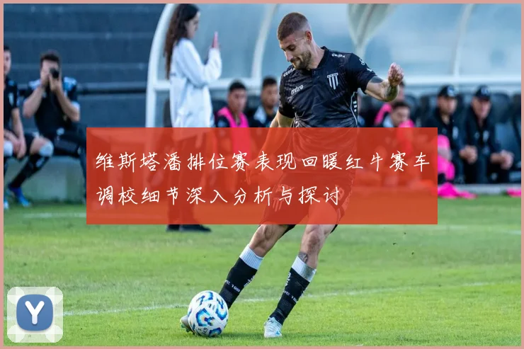 维斯塔潘排位赛表现回暖红牛赛车调校细节深入分析与探讨