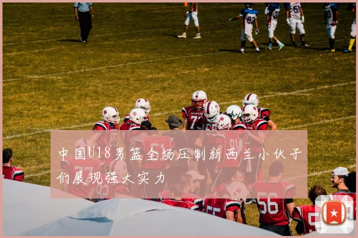 中国U18男篮全场压制新西兰小伙子们展现强大实力