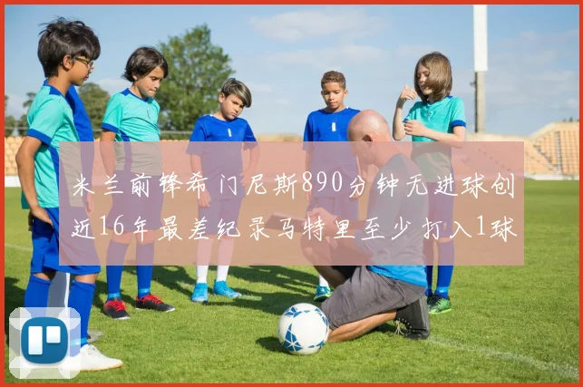 米兰前锋希门尼斯890分钟无进球创近16年最差纪录马特里至少打入1球