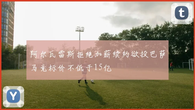 阿尔瓦雷斯拒绝加薪续约欲投巴萨马竞标价不低于15亿