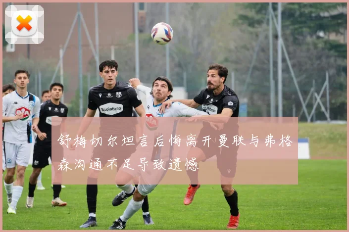 舒梅切尔坦言后悔离开曼联与弗格森沟通不足导致遗憾
