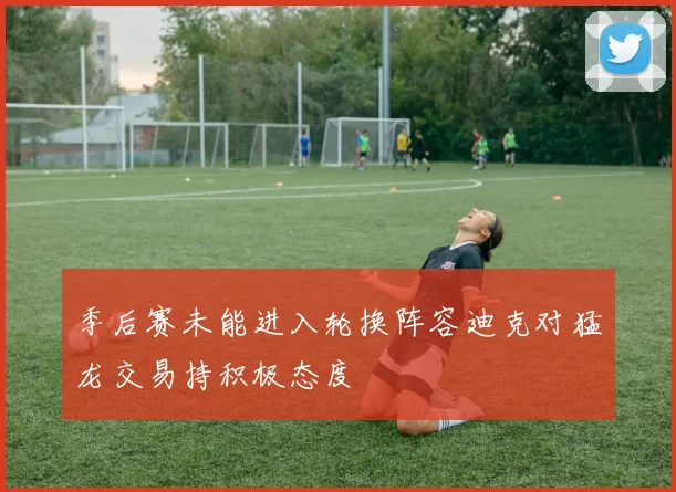 季后赛未能进入轮换阵容迪克对猛龙交易持积极态度