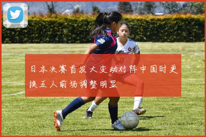 日本决赛首发大变动对阵中国时更换五人前场调整明显