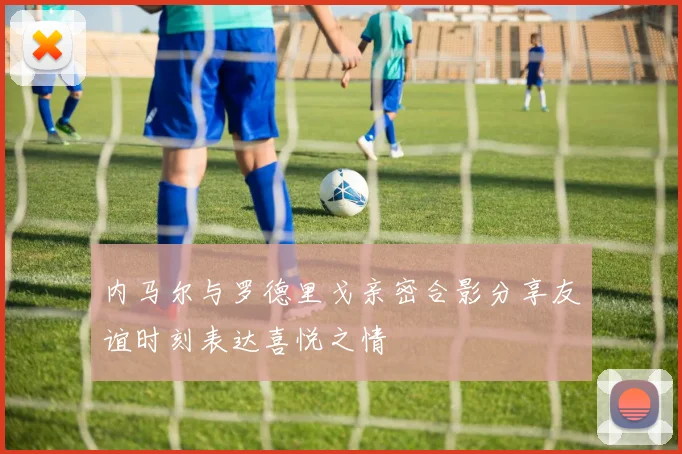 内马尔与罗德里戈亲密合影分享友谊时刻表达喜悦之情