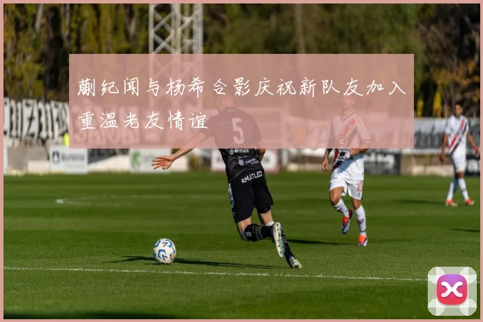 蒯纪闻与杨希合影庆祝新队友加入重温老友情谊