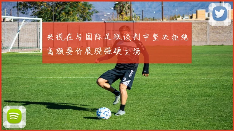 央视在与国际足联谈判中坚决拒绝高额要价展现强硬立场